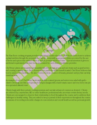 Concept
The Raw Root cooking program provides specialized health education. Raw Root clients learn to achieve
optimal nutrition through the preparation of unique, seasonally appropriate dishes accented by the use
of herbs and spices that enhance flavor as well as provide nutritional value. Special attention is given to
nutritional requirements that have been ascertained by each client’s healthcare provider.

Chef Ross’ plates are bountiful and beautiful, full of fresh dark greens and rare items such as goji berries
and creating a amazing sauce .Each chosen with its particular health benefit in mind. Chef Ross believes that
food is nature’s first medicine. He also reveres food as a source of beauty, pleasure and joy that can help
transform lives.

An example of one of Chef Ross’ meals might include a mixed greens and watercress salad with garlic-
cilantro dressing; zucchini and sprouted chickpea lasagna with a basil-tomato sauce and very berry raw pie
on a sprouted almond crust.

Clients begin with three private cooking sessions and can take advanced courses as desired. Clients
are referred by a nutritionist, MD or other healthcare professional who ascertain certain dietary needs.
Clients are encouraged to observe their relationship to food throughout the course and to address their
challenges to healthy eating. They are asked to keep a journal of their experiences throughout the course
as a means of recording noticeable changes in concentration and overall health as well as personal growth.
 