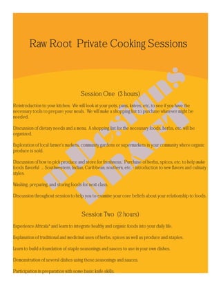 Raw Root Private Cooking Sessions



                                      Session One (3 hours)
Reintroduction to your kitchen. We will look at your pots, pans, knives, etc. to see if you have the
necessary tools to prepare your meals. We will make a shopping list to purchase whatever might be
needed.

Discussion of dietary needs and a menu. A shopping list for the necessary foods, herbs, etc. will be
organized.

Exploration of local farmer’s markets, community gardens or supermarkets in your community where organic
produce is sold.

Discussion of how to pick produce and store for freshness. Purchase of herbs, spices, etc. to help make
foods flavorful ... Southwestern, Indian, Caribbean, southern, etc. - introduction to new flavors and culinary
styles.

Washing, preparing, and storing foods for next class.

Discussion throughout session to help you to examine your core beliefs about your relationship to foods.



                                       Session Two (2 hours)
Experience Africala* and learn to integrate healthy and organic foods into your daily life.

Explanation of traditional and medicinal uses of herbs, spices as well as produce and staples.

Learn to build a foundation of staple seasonings and sauces to use in your own dishes.

Demonstration of several dishes using these seasonings and sauces.

Participation in preparation with some basic knife skills.
 