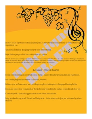 Reflect on the significance of each culinary dish to its cultural ancestry and use of certain herbs, spices,
vegetables, etc.

Take notes to help in designing your own menu for next class.

Enjoy dishes prepared and store leftovers and sauces.

*Africala creates a new contemporary cuisine that traces Caribbean dishes back to Africa .As a style of cuisine that merges two cultures,
Africas the historical impact those certain regions of Africa had on the Caribbean. These traditionally complex recipes have been updated
into simple to prepare, healthy alternatives with a deep sense of flavor and tradition.




                                               Session Three (3 hours)
Incorporate new ideas learned in Session 2 into a balanced meal of protein, grain and vegetables.

Use sauces prepared in Session 2 or create your own.

Enhance your self-awareness and be willing to explore challenges to changing old eating habits.

Honor and appreciate your growth in the kitchen and your ability to nurture yourself in a better way.

Come away with a profound appreciation of new foods and customs.

Bring new foods to yourself, friends and family table ... invite someone to join you in the meal you have
created!
 