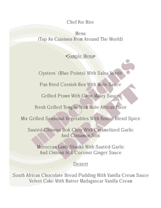Chef For Hire

                             Menu
           (Tap As Cuisines From Around The World)


                        •Sample Menu•


           Oysters’ (Blue Points) With Salsa Verdé

            Pan Fried Cornish Hen With Mole Sauce

             Grilled Prawn With Cape Maley Sauce

          Fresh Grilled Temple With Mole African Favor

   Mix Grilled Seasonal Vegetables With Fusion Blend Spice

      Sautéd Chinese Bok Choy With Caramelized Garlic
                    And Cinnamon Stix

           Moroccan Lamb Shanks With Sautéd Garlic
            And Onions In A Coconut Ginger Sauce

                            Desert

South African Chocolate Bread Pudding With Vanilla Cream Sauce
       Velvet Cake With Butter Madagascar Vanilla Cream
 