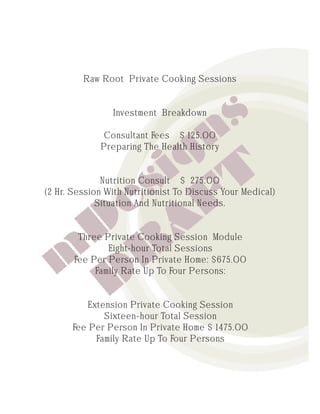 Raw Root Private Cooking Sessions


                Investment Breakdown

              Consultant Fees $ 125.00
             Preparing The Health History


              Nutrition Consult $ 275.00
(2 Hr. Session With Nutritionist To Discuss Your Medical)
             Situation And Nutritional Needs.


        Three Private Cooking Session Module
               Eight-hour Total Sessions
       Fee Per Person In Private Home: $675.00
            Family Rate Up To Four Persons:


           Extension Private Cooking Session
               Sixteen-hour Total Session
       Fee Per Person In Private Home $ 1475.00
             Family Rate Up To Four Persons
 
