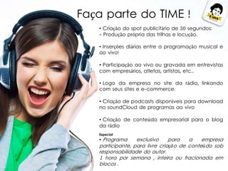 • Criação do spot publicitário de 30 segundos:
- Produção própria das trilhas e locução.
• Inserções diárias entre a programação musical e
ao vivo!
• Participação ao vivo ou gravada em entrevistas
com empresários, atletas, artistas, etc...
• Logo da empresa no site da rádio, linkando
com seus sites e e-commerce.
• Criação de podcasts disponíveis para download
no soundCloud de programas ao vivo
• Criação de conteúdo empresarial para o blog
da rádio
Especial
• Programa exclusivo para a empresa
participante, para livre criação de conteúdo sob
responsabilidade do autor.
1 hora por semana , inteira ou fracionada em
blocos .
Faça parte do TIME !
 