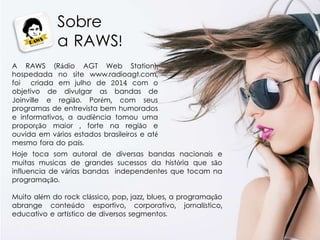 Sobre
a RAWS!
A RAWS (Rádio AGT Web Station),
hospedada no site www.radioagt.com,
foi criada em julho de 2014 com o
objetivo de divulgar as bandas de
Joinville e região. Porém, com seus
programas de entrevista bem humorados
e informativos, a audiência tomou uma
proporção maior , forte na região e
ouvida em vários estados brasileiros e até
mesmo fora do país.
Hoje toca som autoral de diversas bandas nacionais e
muitas musicas de grandes sucessos da história que são
influencia de várias bandas independentes que tocam na
programação.
Muito além do rock clássico, pop, jazz, blues, a programação
abrange conteúdo esportivo, corporativo, jornalístico,
educativo e artístico de diversos segmentos.
 