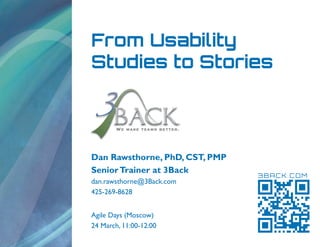 From Usability
Studies to Stories




Dan Rawsthorne, PhD, CST, PMP
Senior Trainer at 3Back
                                3BACK.COM
dan.rawsthorne@3Back.com
425-269-8628


Agile Days (Moscow)
24 March, 11:00-12:00
 