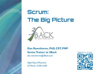 Scrum:
The Big Picture




Dan Rawsthorne, PhD, CST, PMP
Senior Trainer at 3Back         3BACK.COM
dan.rawsthorne@3Back.com


Agile Days (Moscow)
23 March, 12:00-13:00
 
