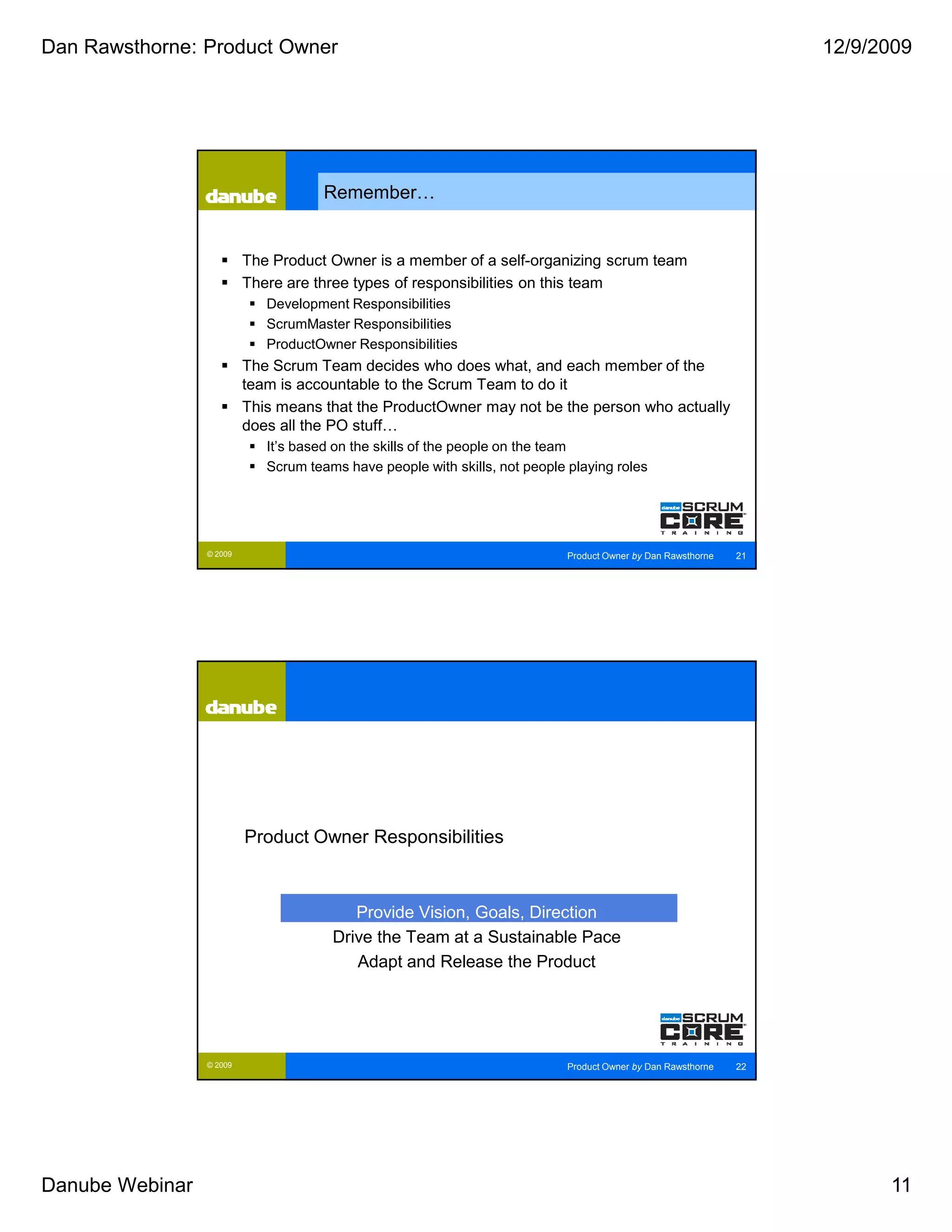 Dan Rawsthorne: Product Owner                                                                                       12/9/2009




                                      Remember…


                          The Product Owner is a member of a self-organizing scrum team
                          There are three types of responsibilities on this team
                             Development Responsibilities
                             ScrumMaster Responsibilities
                             ProductOwner Responsibilities
                          The Scrum Team decides who does what, and each member of the
                          team is accountable to the Scrum Team to do it
                          This means that the ProductOwner may not be the person who actually
                          does all the PO stuff…
                             It’s based on the skills of the people on the team
                             Scrum teams have people with skills, not people playing roles




                 © 2009                                                      Product Owner by Dan Rawsthorne   21




                          Product Owner Responsibilities



                                          Provide Vision, Goals, Direction
                                       Drive the Team at a Sustainable Pace
                                          Adapt and Release the Product




                 © 2009                                                      Product Owner by Dan Rawsthorne   22




Danube Webinar                                                                                                            11
 