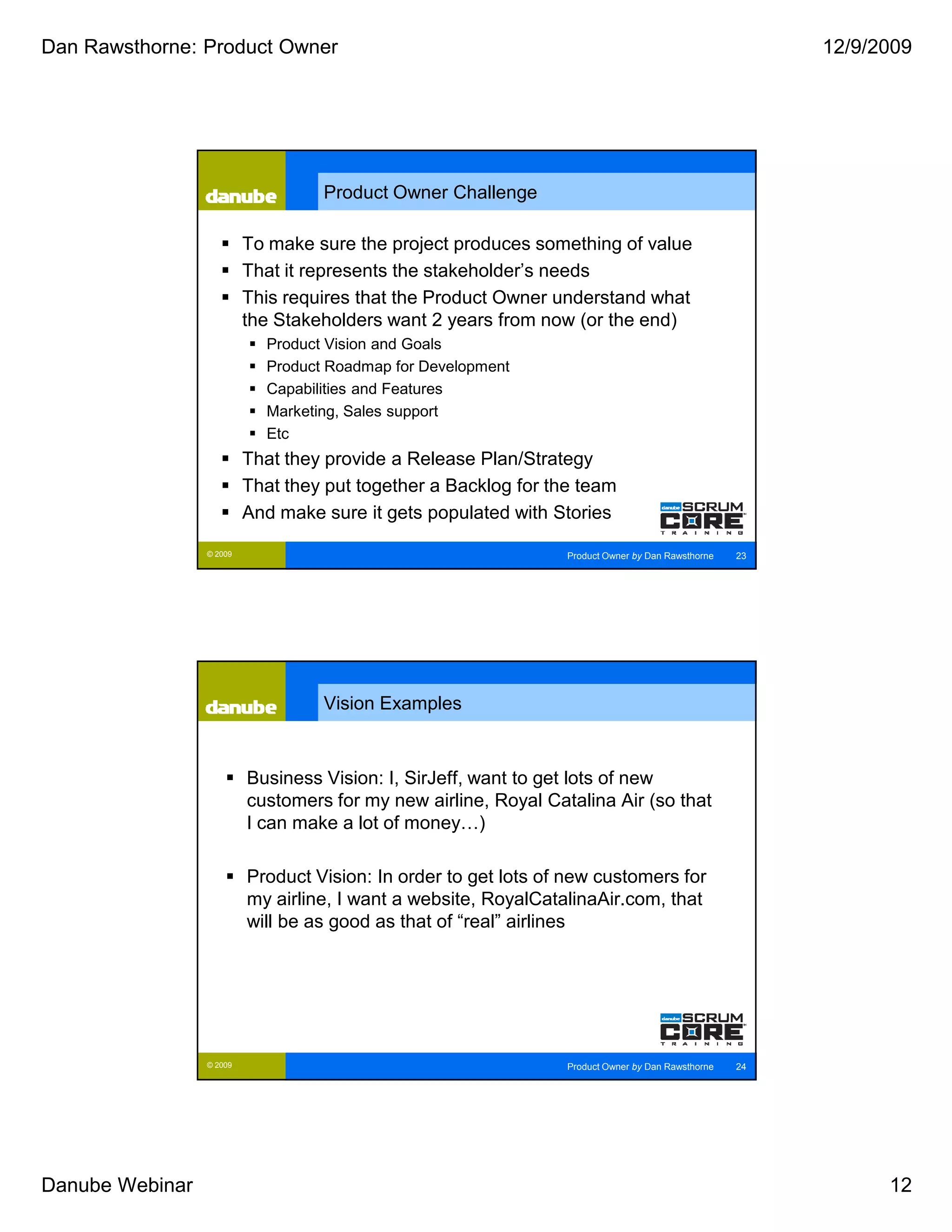 Dan Rawsthorne: Product Owner                                                                           12/9/2009




                                   Product Owner Challenge

                          To make sure the project produces something of value
                          That it represents the stakeholder’s needs
                          This requires that the Product Owner understand what
                          the Stakeholders want 2 years from now (or the end)
                            Product Vision and Goals
                            Product Roadmap for Development
                            Capabilities and Features
                            Marketing, Sales support
                            Etc
                          That they provide a Release Plan/Strategy
                          That they put together a Backlog for the team
                          And make sure it gets populated with Stories

                 © 2009                                          Product Owner by Dan Rawsthorne   23




                                   Vision Examples


                          Business Vision: I, SirJeff, want to get lots of new
                          customers for my new airline, Royal Catalina Air (so that
                          I can make a lot of money…)

                          Product Vision: In order to get lots of new customers for
                          my airline, I want a website, RoyalCatalinaAir.com, that
                          will be as good as that of “real” airlines




                 © 2009                                          Product Owner by Dan Rawsthorne   24




Danube Webinar                                                                                                12
 