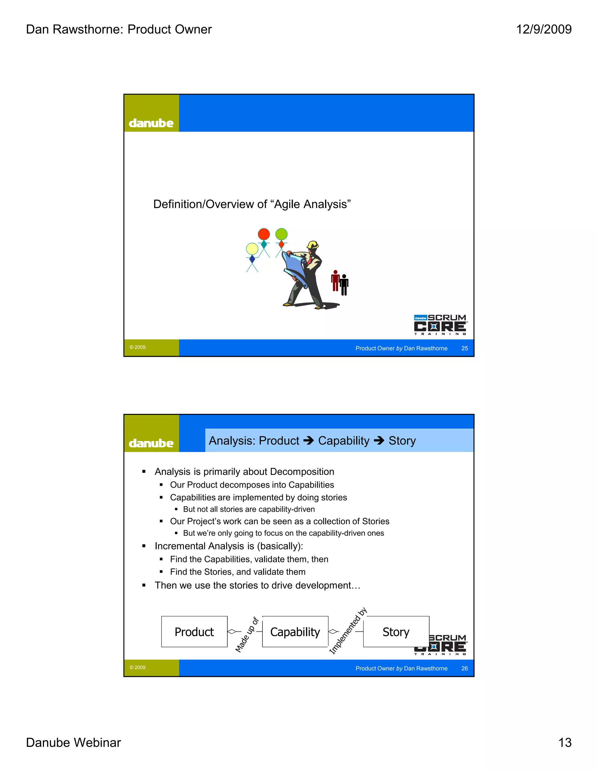 Dan Rawsthorne: Product Owner                                                                                             12/9/2009




                          Definition/Overview of “Agile Analysis”




                 © 2009                                                            Product Owner by Dan Rawsthorne   25




                                       Analysis: Product                    Capability        Story

                          Analysis is primarily about Decomposition
                             Our Product decomposes into Capabilities
                             Capabilities are implemented by doing stories
                                But not all stories are capability-driven
                             Our Project’s work can be seen as a collection of Stories
                                But we’re only going to focus on the capability-driven ones
                          Incremental Analysis is (basically):
                             Find the Capabilities, validate them, then
                             Find the Stories, and validate them
                          Then we use the stories to drive development…



                              Product                      Capability                       Story

                 © 2009                                                            Product Owner by Dan Rawsthorne   26




Danube Webinar                                                                                                                  13
 
