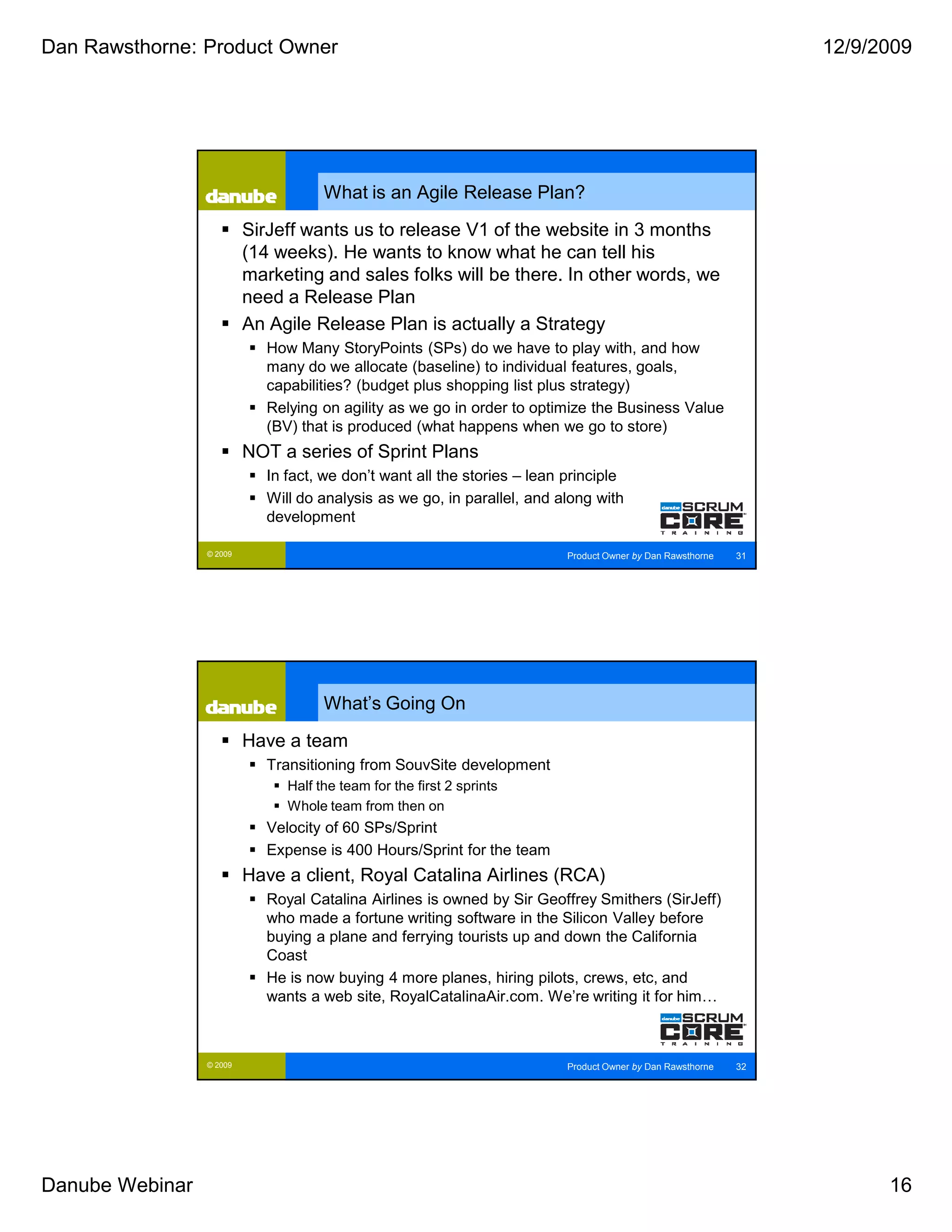 Dan Rawsthorne: Product Owner                                                                                     12/9/2009




                                      What is an Agile Release Plan?

                          SirJeff wants us to release V1 of the website in 3 months
                          (14 weeks). He wants to know what he can tell his
                          marketing and sales folks will be there. In other words, we
                          need a Release Plan
                          An Agile Release Plan is actually a Strategy
                             How Many StoryPoints (SPs) do we have to play with, and how
                             many do we allocate (baseline) to individual features, goals,
                             capabilities? (budget plus shopping list plus strategy)
                             Relying on agility as we go in order to optimize the Business Value
                             (BV) that is produced (what happens when we go to store)
                          NOT a series of Sprint Plans
                             In fact, we don’t want all the stories – lean principle
                             Will do analysis as we go, in parallel, and along with
                             development

                 © 2009                                                    Product Owner by Dan Rawsthorne   31




                                      What’s Going On

                          Have a team
                             Transitioning from SouvSite development
                                Half the team for the first 2 sprints
                                Whole team from then on
                             Velocity of 60 SPs/Sprint
                             Expense is 400 Hours/Sprint for the team
                          Have a client, Royal Catalina Airlines (RCA)
                             Royal Catalina Airlines is owned by Sir Geoffrey Smithers (SirJeff)
                             who made a fortune writing software in the Silicon Valley before
                             buying a plane and ferrying tourists up and down the California
                             Coast
                             He is now buying 4 more planes, hiring pilots, crews, etc, and
                             wants a web site, RoyalCatalinaAir.com. We’re writing it for him…



                 © 2009                                                    Product Owner by Dan Rawsthorne   32




Danube Webinar                                                                                                          16
 