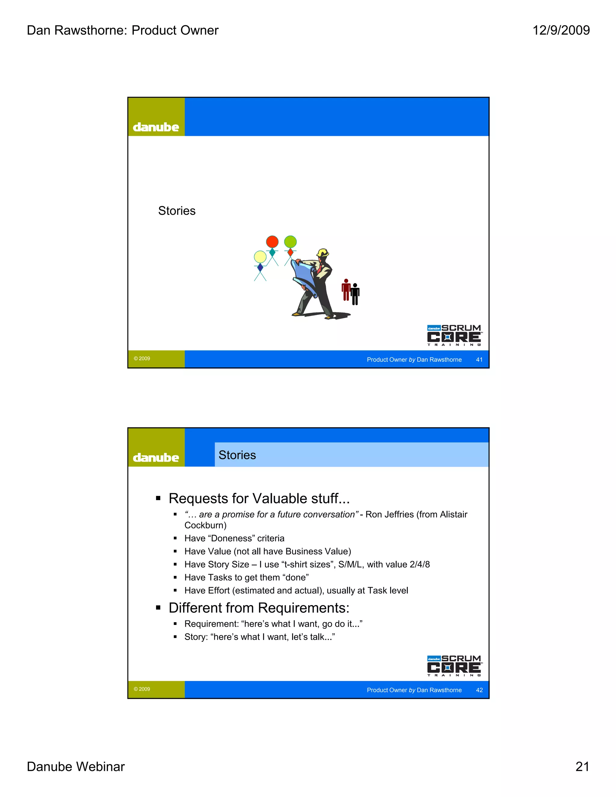 Dan Rawsthorne: Product Owner                                                                                         12/9/2009




                          Stories




                 © 2009                                                        Product Owner by Dan Rawsthorne   41




                                      Stories


                           Requests for Valuable stuff...
                              “… are a promise for a future conversation” - Ron Jeffries (from Alistair
                              Cockburn)
                              Have “Doneness” criteria
                              Have Value (not all have Business Value)
                              Have Story Size – I use “t-shirt sizes”, S/M/L, with value 2/4/8
                              Have Tasks to get them “done”
                              Have Effort (estimated and actual), usually at Task level

                           Different from Requirements:
                              Requirement: “here’s what I want, go do it...”
                              Story: “here’s what I want, let’s talk...”




                 © 2009                                                        Product Owner by Dan Rawsthorne   42




Danube Webinar                                                                                                              21
 