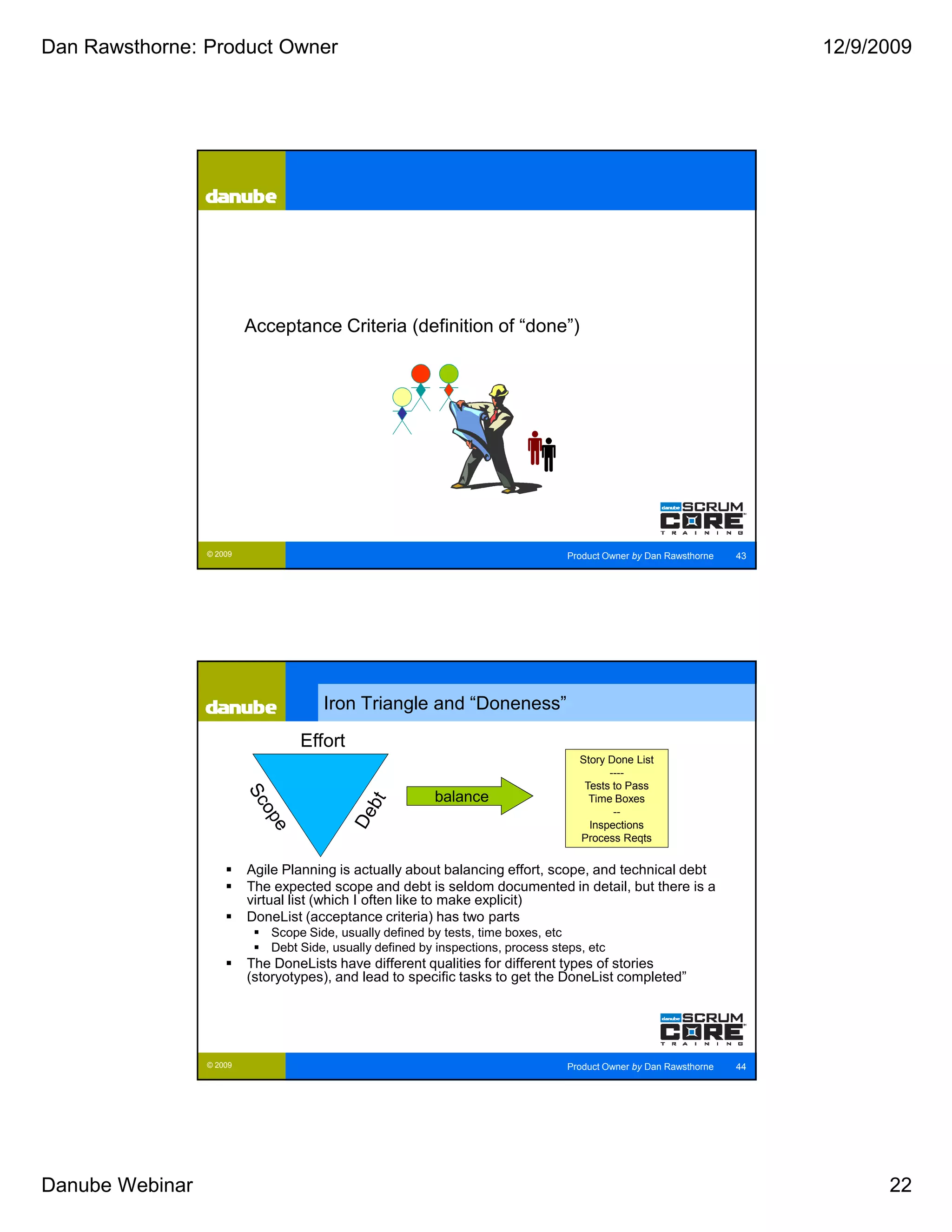 Dan Rawsthorne: Product Owner                                                                                              12/9/2009




                          Acceptance Criteria (definition of “done”)




                 © 2009                                                             Product Owner by Dan Rawsthorne   43




                                       Iron Triangle and “Doneness”

                                   Effort
                                                                                      Story Done List
                                                                                            ----
                                                                                       Tests to Pass
                                                           balance                      Time Boxes
                                                                                             --
                                                                                        Inspections
                                                                                      Process Reqts


                          Agile Planning is actually about balancing effort, scope, and technical debt
                          The expected scope and debt is seldom documented in detail, but there is a
                          virtual list (which I often like to make explicit)
                          DoneList (acceptance criteria) has two parts
                              Scope Side, usually defined by tests, time boxes, etc
                              Debt Side, usually defined by inspections, process steps, etc
                          The DoneLists have different qualities for different types of stories
                          (storyotypes), and lead to specific tasks to get the DoneList completed”




                 © 2009                                                             Product Owner by Dan Rawsthorne   44




Danube Webinar                                                                                                                   22
 