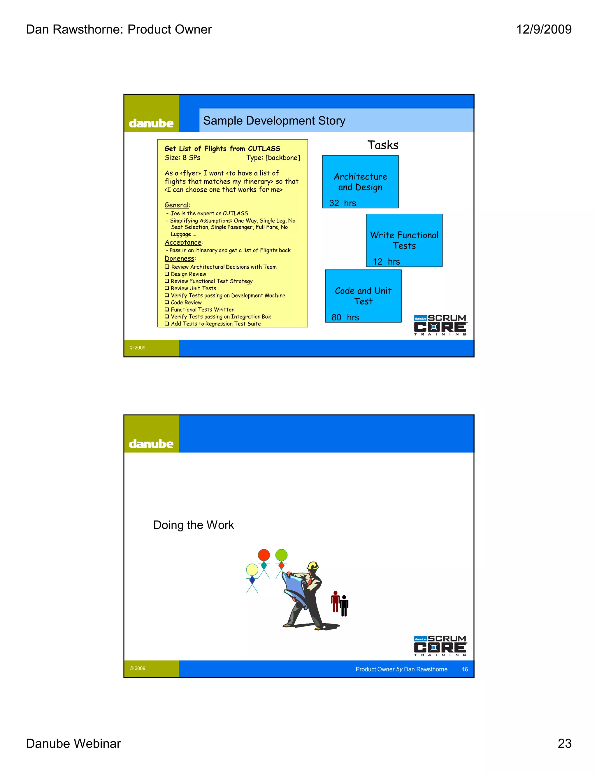 Dan Rawsthorne: Product Owner                                                                                                   12/9/2009




                                           Sample Development Story

                           Get List of Flights from CUTLASS                                  Tasks
                           Size: 8 SPs             Type: [backbone]

                           As a <flyer> I want <to have a list of
                           flights that matches my itinerary> so that
                                                                                    Architecture
                           <I can choose one that works for me>                      and Design
                           General:                                                 32 hrs
                            - Joe is the expert on CUTLASS
                            - Simplifying Assumptions: One Way, Single Leg, No
                              Seat Selection, Single Passenger, Full Fare, No
                              Luggage …                                                      Write Functional
                           Acceptance:
                            - Pass in an itinerary and get a list of Flights back
                                                                                                  Tests
                           Doneness:
                              Review Architectural Decisions with Team
                                                                                              12 hrs
                              Design Review
                              Review Functional Test Strategy
                              Review Unit Tests
                              Verify Tests passing on Development Machine
                                                                                     Code and Unit
                              Code Review                                                Test
                              Functional Tests Written
                              Verify Tests passing on Integration Box               80 hrs
                              Add Tests to Regression Test Suite



                 © 2009




                          Doing the Work




                 © 2009                                                                  Product Owner by Dan Rawsthorne   46




Danube Webinar                                                                                                                        23
 