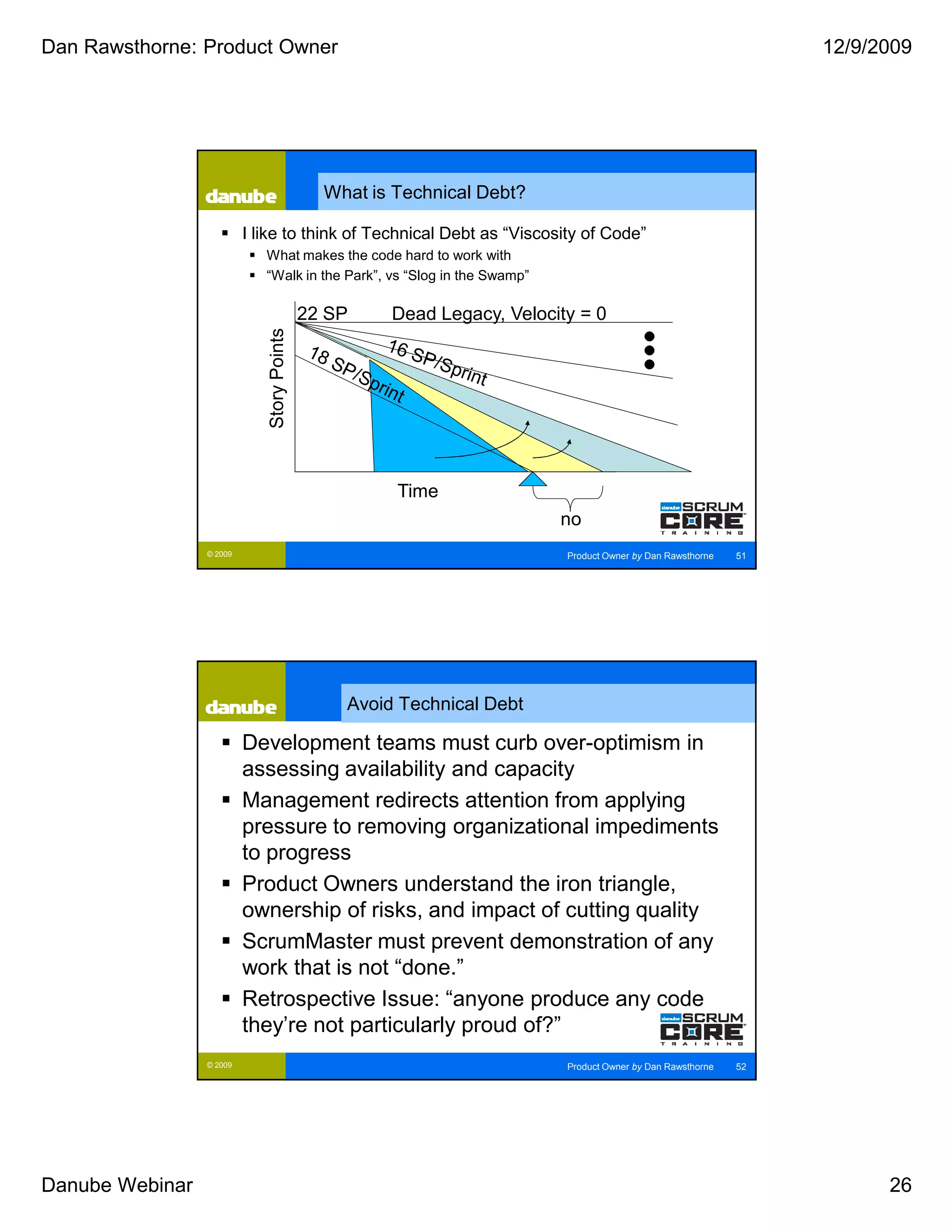 Dan Rawsthorne: Product Owner                                                                                    12/9/2009




                                              What is Technical Debt?

                          I like to think of Technical Debt as “Viscosity of Code”
                             What makes the code hard to work with
                             “Walk in the Park”, vs “Slog in the Swamp”

                                            22 SP    Dead Legacy, Velocity = 0
                             Story Points




                                                      Time
                                                                          no
                 © 2009                                                   Product Owner by Dan Rawsthorne   51




                                                Avoid Technical Debt

                          Development teams must curb over-optimism in
                          assessing availability and capacity
                          Management redirects attention from applying
                          pressure to removing organizational impediments
                          to progress
                          Product Owners understand the iron triangle,
                          ownership of risks, and impact of cutting quality
                          ScrumMaster must prevent demonstration of any
                          work that is not “done.”
                          Retrospective Issue: “anyone produce any code
                          they’re not particularly proud of?”
                 © 2009                                                   Product Owner by Dan Rawsthorne   52




Danube Webinar                                                                                                         26
 