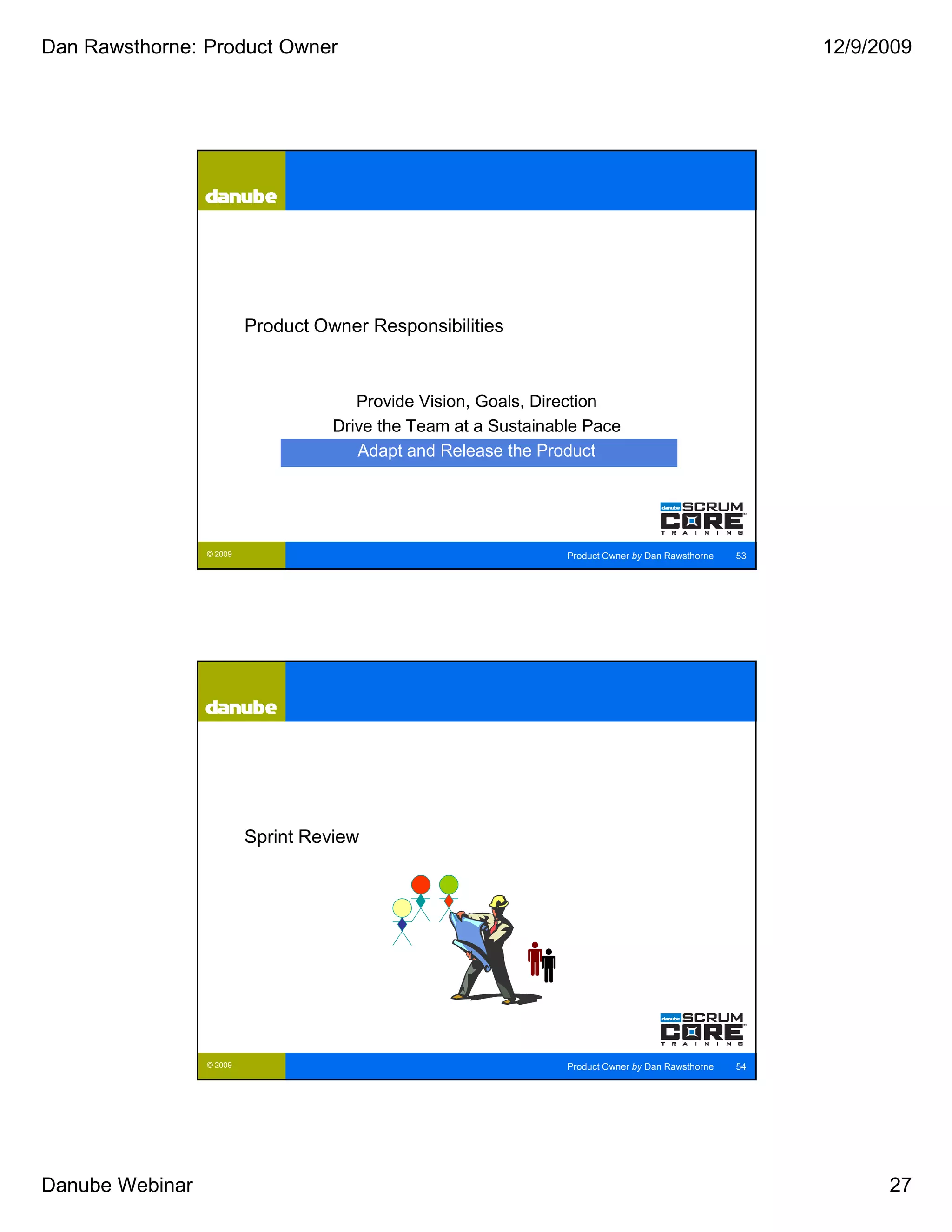 Dan Rawsthorne: Product Owner                                                                           12/9/2009




                          Product Owner Responsibilities



                                       Provide Vision, Goals, Direction
                                    Drive the Team at a Sustainable Pace
                                       Adapt and Release the Product




                 © 2009                                          Product Owner by Dan Rawsthorne   53




                          Sprint Review




                 © 2009                                          Product Owner by Dan Rawsthorne   54




Danube Webinar                                                                                                27
 