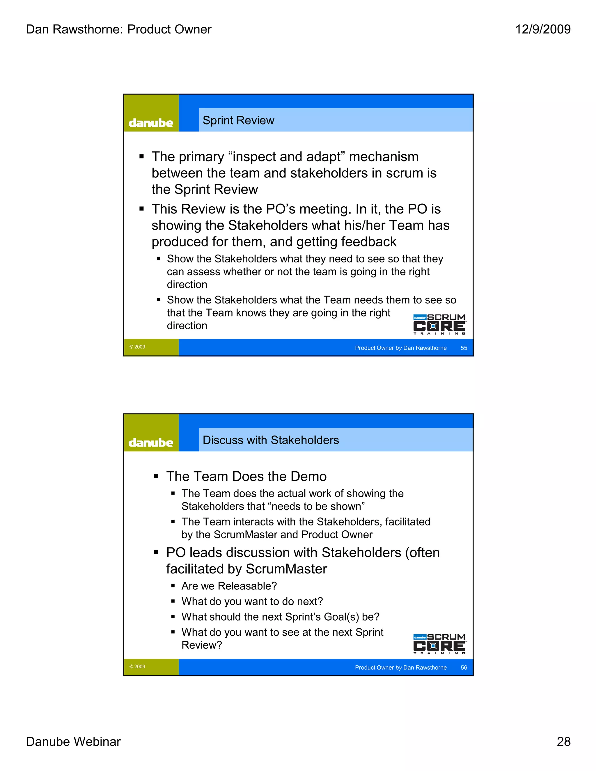 Dan Rawsthorne: Product Owner                                                                            12/9/2009




                                  Sprint Review


                          The primary “inspect and adapt” mechanism
                          between the team and stakeholders in scrum is
                          the Sprint Review
                          This Review is the PO’s meeting. In it, the PO is
                          showing the Stakeholders what his/her Team has
                          produced for them, and getting feedback
                            Show the Stakeholders what they need to see so that they
                            can assess whether or not the team is going in the right
                            direction
                            Show the Stakeholders what the Team needs them to see so
                            that the Team knows they are going in the right
                            direction
                 © 2009                                           Product Owner by Dan Rawsthorne   55




                                  Discuss with Stakeholders


                            The Team Does the Demo
                              The Team does the actual work of showing the
                              Stakeholders that “needs to be shown”
                              The Team interacts with the Stakeholders, facilitated
                              by the ScrumMaster and Product Owner
                            PO leads discussion with Stakeholders (often
                            facilitated by ScrumMaster
                              Are we Releasable?
                              What do you want to do next?
                              What should the next Sprint’s Goal(s) be?
                              What do you want to see at the next Sprint
                              Review?
                 © 2009                                           Product Owner by Dan Rawsthorne   56




Danube Webinar                                                                                                 28
 