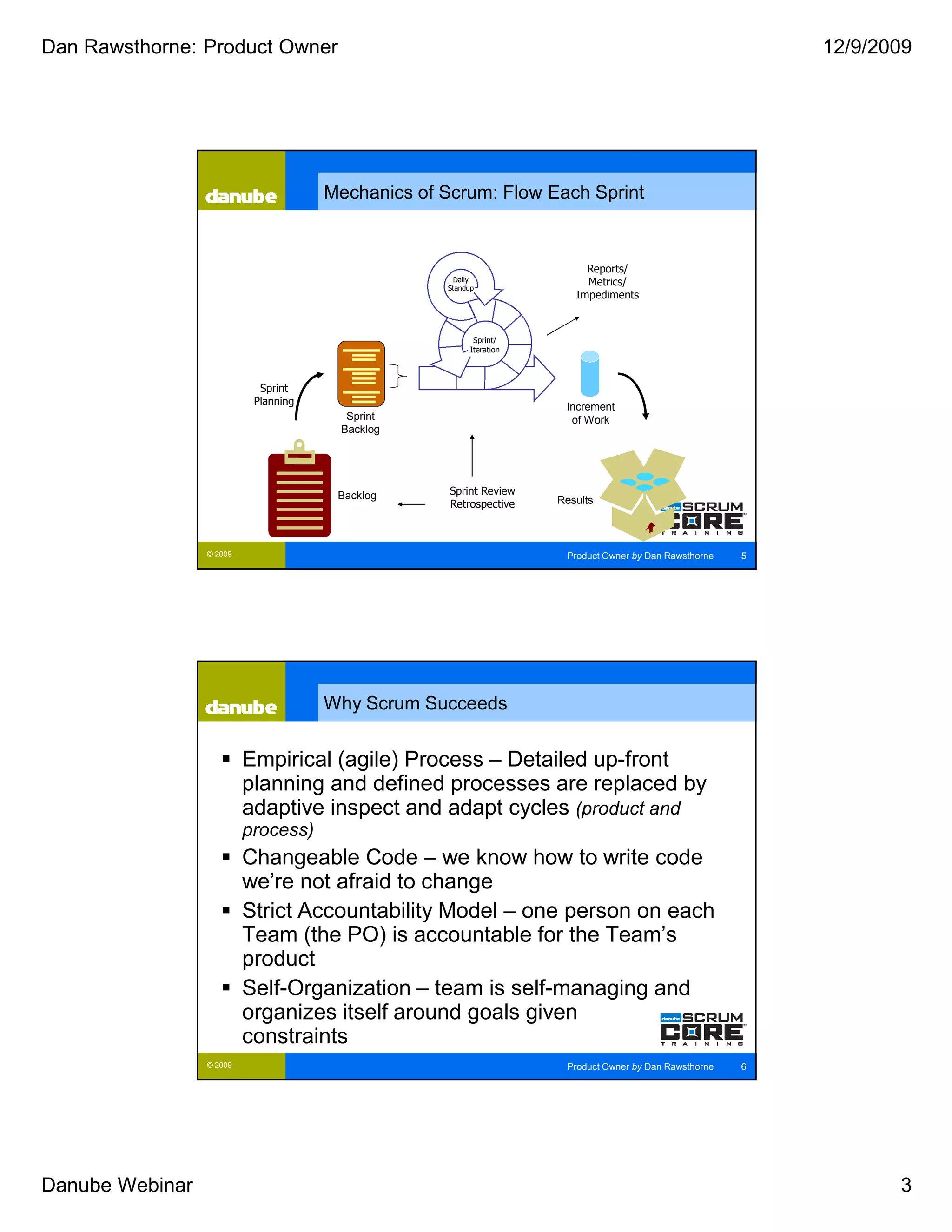 Dan Rawsthorne: Product Owner                                                                              12/9/2009




                                      Mechanics of Scrum: Flow Each Sprint


                                                                         Reports/
                                                    Daily                Metrics/
                                                   Standup
                                                                       Impediments



                                                         Sprint/
                                                        Iteration



                            Sprint
                           Planning                                  Increment
                                        Sprint                        of Work
                                       Backlog




                                       Backlog      Sprint Review
                                                    Retrospective   Results



                 © 2009                                              Product Owner by Dan Rawsthorne   5




                                      Why Scrum Succeeds


                          Empirical (agile) Process – Detailed up-front
                          planning and defined processes are replaced by
                          adaptive inspect and adapt cycles (product and
                          process)
                          Changeable Code – we know how to write code
                          we’re not afraid to change
                          Strict Accountability Model – one person on each
                          Team (the PO) is accountable for the Team’s
                          product
                          Self-Organization – team is self-managing and
                          organizes itself around goals given
                          constraints
                 © 2009                                              Product Owner by Dan Rawsthorne   6




Danube Webinar                                                                                                    3
 