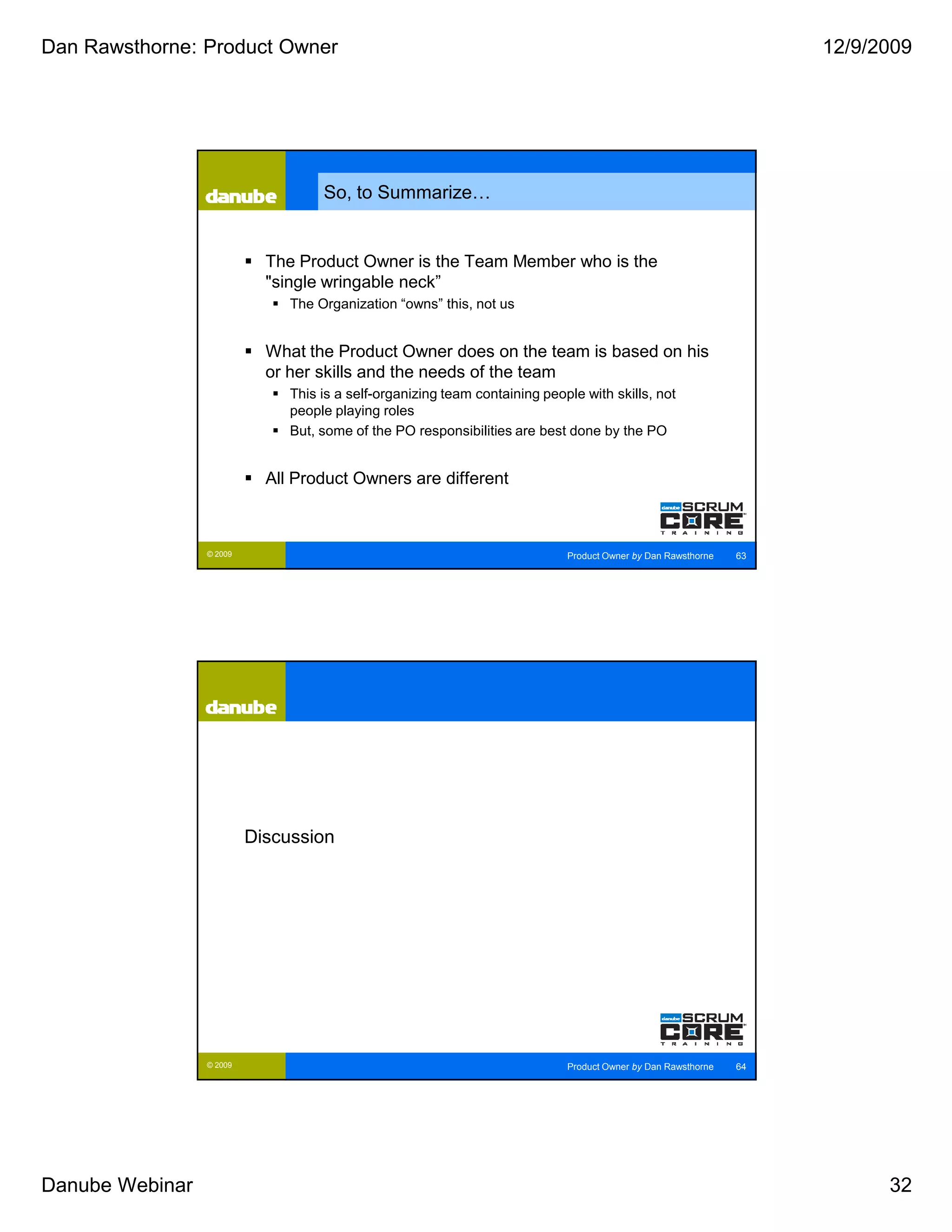 Dan Rawsthorne: Product Owner                                                                                       12/9/2009




                                    So, to Summarize…


                            The Product Owner is the Team Member who is the
                            "single wringable neck”
                               The Organization “owns” this, not us


                            What the Product Owner does on the team is based on his
                            or her skills and the needs of the team
                               This is a self-organizing team containing people with skills, not
                               people playing roles
                               But, some of the PO responsibilities are best done by the PO


                            All Product Owners are different



                 © 2009                                                      Product Owner by Dan Rawsthorne   63




                          Discussion




                 © 2009                                                      Product Owner by Dan Rawsthorne   64




Danube Webinar                                                                                                            32
 