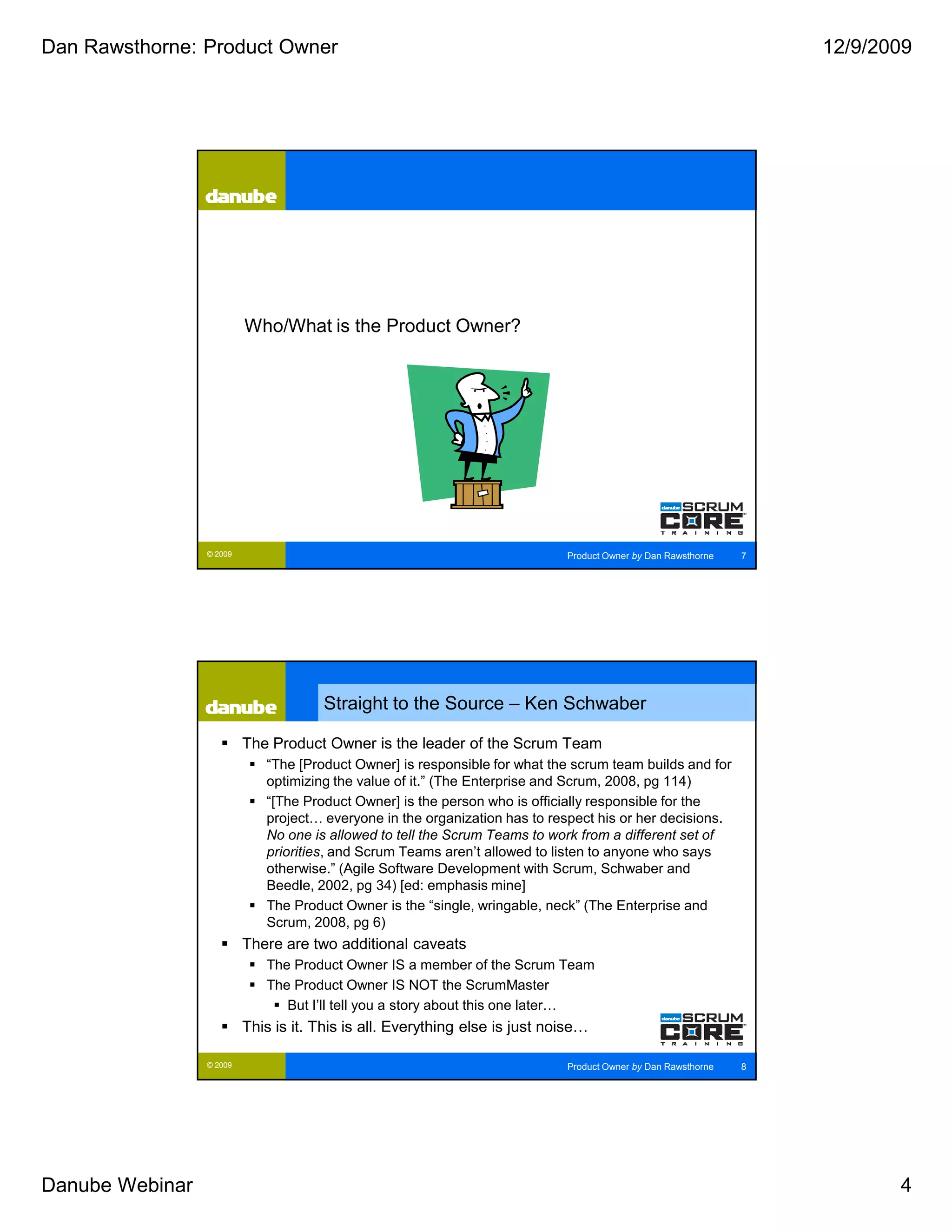 Dan Rawsthorne: Product Owner                                                                                      12/9/2009




                          Who/What is the Product Owner?




                 © 2009                                                      Product Owner by Dan Rawsthorne   7




                                      Straight to the Source – Ken Schwaber

                          The Product Owner is the leader of the Scrum Team
                             “The [Product Owner] is responsible for what the scrum team builds and for
                             optimizing the value of it.” (The Enterprise and Scrum, 2008, pg 114)
                             “[The Product Owner] is the person who is officially responsible for the
                             project… everyone in the organization has to respect his or her decisions.
                             No one is allowed to tell the Scrum Teams to work from a different set of
                             priorities, and Scrum Teams aren’t allowed to listen to anyone who says
                             otherwise.” (Agile Software Development with Scrum, Schwaber and
                             Beedle, 2002, pg 34) [ed: emphasis mine]
                             The Product Owner is the “single, wringable, neck” (The Enterprise and
                             Scrum, 2008, pg 6)
                          There are two additional caveats
                             The Product Owner IS a member of the Scrum Team
                             The Product Owner IS NOT the ScrumMaster
                                But I’ll tell you a story about this one later…
                          This is it. This is all. Everything else is just noise…

                 © 2009                                                      Product Owner by Dan Rawsthorne   8




Danube Webinar                                                                                                            4
 
