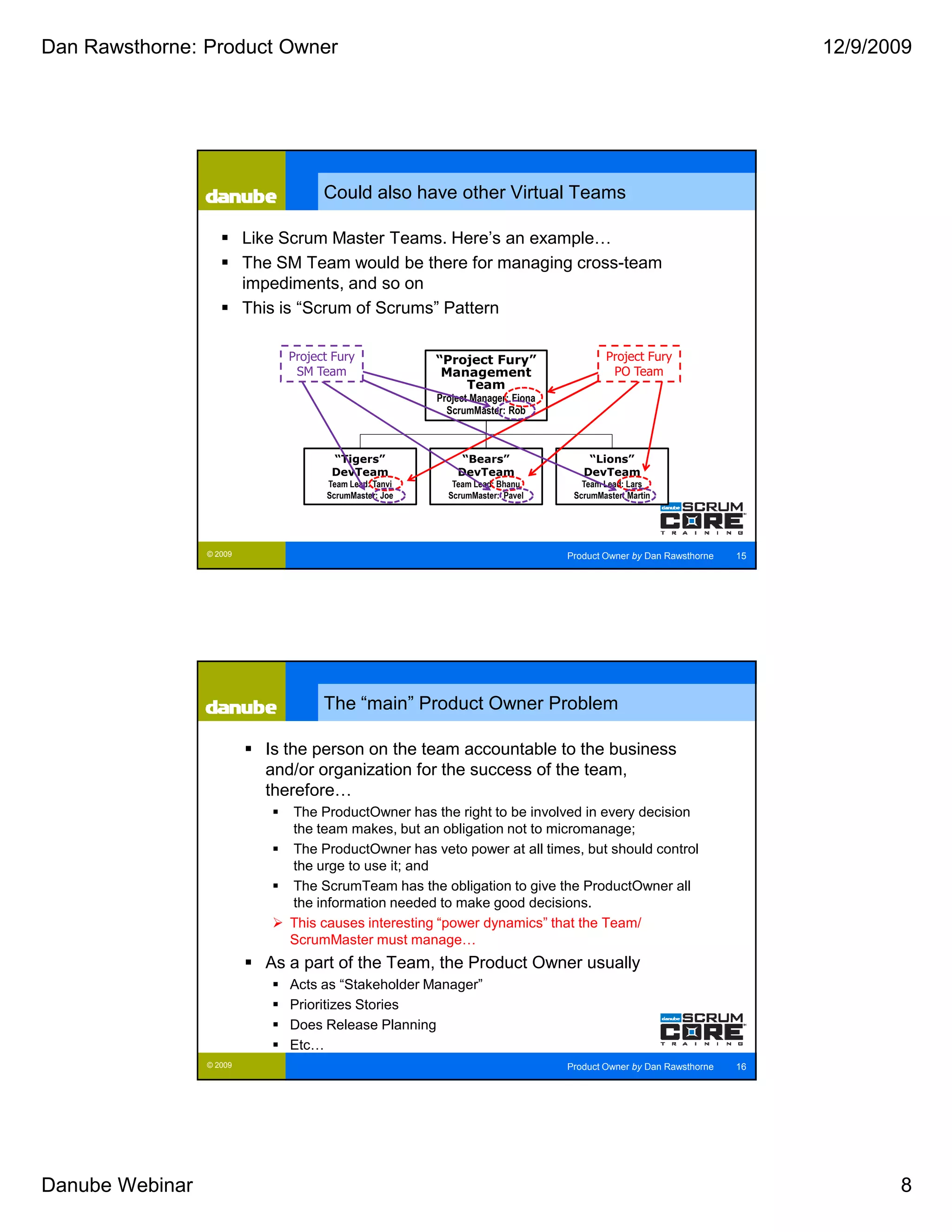 Dan Rawsthorne: Product Owner                                                                                           12/9/2009




                                     Could also have other Virtual Teams

                          Like Scrum Master Teams. Here’s an example…
                          The SM Team would be there for managing cross-team
                          impediments, and so on
                          This is “Scrum of Scrums” Pattern

                               Project Fury             “Project Fury”                    Project Fury
                                SM Team                  Management                        PO Team
                                                            Team
                                                        Project Manager: Fiona
                                                          ScrumMaster: Rob



                                      “Tigers”               “Bears”                 “Lions”
                                      DevTeam               DevTeam                 DevTeam
                                     Team Lead: Tanvi      Team Lead: Bhanu         Team Lead: Lars
                                     ScrumMaster: Joe     ScrumMaster: Pavel      ScrumMaster: Martin




                 © 2009                                                          Product Owner by Dan Rawsthorne   15




                                     The “main” Product Owner Problem

                            Is the person on the team accountable to the business
                            and/or organization for the success of the team,
                            therefore…
                               The ProductOwner has the right to be involved in every decision
                               the team makes, but an obligation not to micromanage;
                               The ProductOwner has veto power at all times, but should control
                               the urge to use it; and
                               The ScrumTeam has the obligation to give the ProductOwner all
                               the information needed to make good decisions.
                               This causes interesting “power dynamics” that the Team/
                               ScrumMaster must manage…
                            As a part of the Team, the Product Owner usually
                               Acts as “Stakeholder Manager”
                               Prioritizes Stories
                               Does Release Planning
                               Etc…
                 © 2009                                                          Product Owner by Dan Rawsthorne   16




Danube Webinar                                                                                                                 8
 