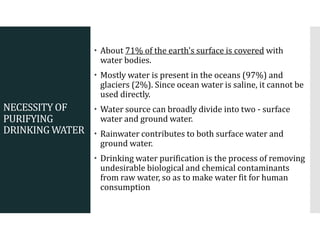 NECESSITY OF
PURIFYING
DRINKING WATER
 About 71% of the earth's surface is covered with
water bodies.
 Mostly water is present in the oceans (97%) and
glaciers (2%). Since ocean water is saline, it cannot be
used directly.
 Water source can broadly divide into two - surface
water and ground water.
 Rainwater contributes to both surface water and
ground water.
 Drinking water purification is the process of removing
undesirable biological and chemical contaminants
from raw water, so as to make water fit for human
consumption
 