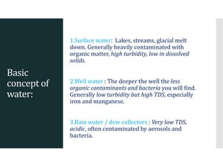 Basic
concept of
water:
1.Surface water: Lakes, streams, glacial melt
down. Generally heavily contaminated with
organic matter, high turbidity, low in dissolved
solids.
2.Well water : The deeper the well the less
organic contaminants and bacteria you will find.
Generally low turbidity but high TDS, especially
iron and manganese.
3.Rain water / dew collectors : Very low TDS,
acidic, often contaminated by aerosols and
bacteria.
 