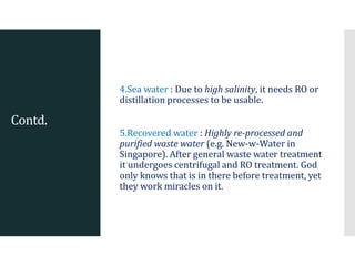 Contd.
4.Sea water : Due to high salinity, it needs RO or
distillation processes to be usable.
5.Recovered water : Highly re-processed and
purified waste water (e.g. New-w-Water in
Singapore). After general waste water treatment
it undergoes centrifugal and RO treatment. God
only knows that is in there before treatment, yet
they work miracles on it.
 
