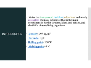 INTRODUCTION
 Water is a transparent, tasteless, odourless, and nearly
colourless chemical substance that is the main
constituent of Earth's streams, lakes, and oceans, and
the fluids of most living organisms.
 Density: 997 kg/m³
 Formula: H2O
 Boiling point: 100 °C
 Melting point: 0 °C
 