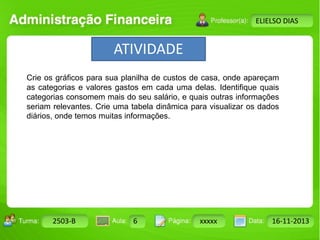 ATIVIDADE 
Turma: 2503-B Aula: 10 Pág: 10 a 17 Data: 18-jan-12 
2503-B 6 xxxxx 16-11-2013 
Instrutor: Ricardo Paladini Matos 
ELIELSO DIAS 
Crie os gráficos para sua planilha de custos de casa, onde apareçam 
as categorias e valores gastos em cada uma delas. Identifique quais 
categorias consomem mais do seu salário, e quais outras informações 
seriam relevantes. Crie uma tabela dinâmica para visualizar os dados 
diários, onde temos muitas informações. 
 