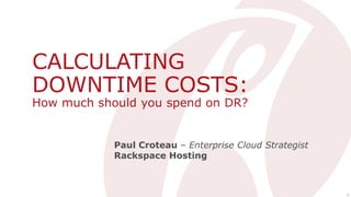 1
CALCULATING
DOWNTIME COSTS:
How much should you spend on DR?
Paul Croteau – Enterprise Cloud Strategist
Rackspace Hosting
 