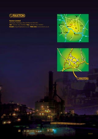 Raxton Limited
Westgate, Aldridge, West Midlands WS9 8FS
Tel: +44 (0) 1922 450400 Fax: +44 (0) 1922 450401
Email: enquiries@raxton.co.uk Web site: www.raxton.co.uk
issue 09
A38
A38
A38
A38
A38
A38
A5
A5
A5
A5
A5
A5
A5
A452
A452
A452
A452
A454
A454
A34
A5127
12
10
9
2
1
7
6 8
9
10
6
5 4a
7
7a 4
8
10a
M6
M6
M6M5
M5
M6
M42
M54
M42
LIChFIELd
ALdrIdgE
BIrMINghAM
dudLEY
WOLVErhAMpTON
WALSALL
TAMWOrTh
West
Bromwich
Sutton
Coldﬁeld
Brownhills
Cannock
WALSALLrOAd
B4154
pELSA
LLLANE
B4154
B4152
B4152NOrThgATEB4152
STuBBErS
grEEN
rOAd
LEIghWO
Odrd
BArNLANE
WESTgATE
WhArFApp
rOACh
BArN
SLA
NE
duMBLEdErrYLA
pAddOCkLA
A454 ALdrIdgE rd A454 WALSAL
LrdA454
A454LIT
TLEASTO
N rdA461LIChFIELdrOAd
A461
LIChFIELdrOAd
A461
dAW ENdLANE
B
4154BOSTY LANE
B4154
WITErLEY
LANE
 