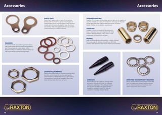 16 17
Accessories Accessories
Screwed Nippling
Supplied 50mm long as standard, alternative lengths can be supplied as
required. Available in a variety of thread forms (see page 22). Materials
include Brass, Mild Steel, Stainless Steel, Aluminium and Nylon.
Metallic finishes can be plated to requirements.
Couplers
Available in round or hexagonal. Manufactured in
Brass as standard, they can be supplied with either
similar or dissimilar threads at each end in a wide
combination of thread forms and sizes.
Bushes
Male and Female Bushes are available in a variety of thread
forms (see page 22). Materials include Brass, Mild Steel,
Stainless Steel, Aluminium and may be plated to requirements.
Shrouds
Raxton offer a range of push on Shrouds which
are used to minimise the risk of dirt or foreign
substances gathering on the cable gland body
and /or point of cable to the gland interface.
Supplied as standard in black PVC they are
suitable for all leading makes of glands.
Serrated (Shakeproof) Washers
Raxton Serrated Washers are available in both Mild
Steel Zinc plated and Stainless Steel and prevent
the risk of attachments becoming loose when
used in conjunction with a Locknut.
Locknuts/Lockrings
Raxton offer a large variety of Locknuts/Lockrings which
are often recommended for securing cable glands,
thread Adaptors or thread Reducers to a gland plate or
into equipment. Locknuts are available in Brass, Mild
Steel, Stainless Steel, Aluminium or Nylon.
Earth Tags
Raxton Earth Tags provide a means of connecting a
flexible earth bond with the gland, thread Adaptor or
thread Reducer in any required position whilst ensuring
suitable earth continuity. Available in Brass, Aluminium
and Stainless Steel and supplied self colour as standard
additional plating is available if required.
Washers
To maintain the IP rating of the equipment Raxton
offer a wide variety of entry thread sealing Washers
and ‘O’rings. Materials include Nylon, Teflon,
Neoprene, Fibre, and Rubber. In addition Raxton can
offer a non setting universal jointing sealant.
 