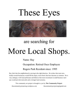 These Eyes


                       are searching for

More Local Shops.
                     Name: Ray
                     Occupation: Retired Osco Employee
                     Rogers Park Resident since: 1995
Ray feels that the neighborhood is moving in the right direction. He wishes that more new,
locally-owned businesses would fill the empty store-fronts that have become so common. He is
very unhappy with local politicians and believes that more investment in small business start-
ups would provide more jobs and a stronger local economy.

          This community art project is brought to you by The Community Project.
    thecommunityprojectorg.wordpress.com              thecommunityprojectorg@gmail.com
 