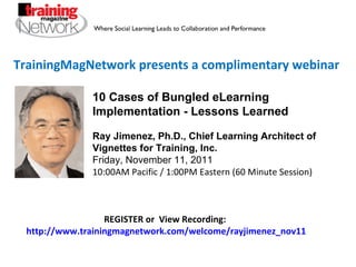 TrainingMagNetwork presents a complimentary webinar 10 Cases of Bungled eLearning Implementation - Lessons Learned Ray Jimenez, Ph.D., Chief Learning Architect of Vignettes for Training, Inc. Friday, November 11, 2011 10:00AM Pacific / 1:00PM Eastern (60 Minute Session) REGISTER or  View Recording:  http://www.trainingmagnetwork.com/welcome/rayjimenez_nov11 