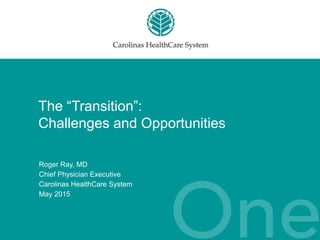 The “Transition”:
Challenges and Opportunities
Roger Ray, MD
Chief Physician Executive
Carolinas HealthCare System
May 2015
 