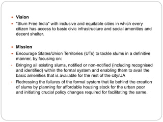  Vision
 "Slum Free India" with inclusive and equitable cities in which every
citizen has access to basic civic infrastructure and social amenities and
decent shelter.
 Mission
 Encourage States/Union Territories (UTs) to tackle slums in a definitive
manner, by focusing on:
• Bringing all existing slums, notified or non-notified (including recognised
and identified) within the formal system and enabling them to avail the
basic amenities that is available for the rest of the city/UA
• Redressing the failures of the formal system that lie behind the creation
of slums by planning for affordable housing stock for the urban poor
and initiating crucial policy changes required for facilitating the same.
 