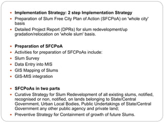  Implementation Strategy: 2 step Implementation Strategy
 Preparation of Slum Free City Plan of Action (SFCPoA) on 'whole city'
basis
 Detailed Project Report (DPRs) for slum redevelopment/up
gradation/relocation on 'whole slum' basis.
 Preparation of SFCPoA
 Activities for preparation of SFCPoAs include:
 Slum Survey
 Data Entry into MIS
 GIS Mapping of Slums
 GIS-MIS integration
 SFCPoAs in two parts
 Curative Strategy for Slum Redevelopment of all existing slums, notified,
recognised or non, notified, on lands belonging to State/Central
Government, Urban Local Bodies, Public Undertakings of State/Central
Government any other public agency and private land;
 Preventive Strategy for Containment of growth of future Slums.
 