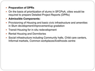  Preparation of DPRs
 On the basis of prioritization of slums in SFCPoA, cities would be
required to prepare Detailed Project Reports (DPRs)
 Admissible Components:
 Provisioning of Housing and basic civic infrastructure and amenities
in Slum development/improvement/up gradation
 Transit Housing for in situ redevelopment
 Rental Housing and Dormitories
 Social infrastructure including Community halls, Child care centers,
Informal markets, Common workplaces/livelihoods centre
 