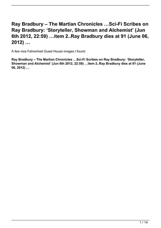 Ray Bradbury – The Martian Chronicles …Sci-Fi Scribes on
Ray Bradbury: ‘Storyteller, Showman and Alchemist’ (Jun
6th 2012, 22:59) …item 2..Ray Bradbury dies at 91 (June 06,
2012) …
A few nice Fahrenheit Guest House images I found:

Ray Bradbury – The Martian Chronicles …Sci-Fi Scribes on Ray Bradbury: ‘Storyteller,
Showman and Alchemist’ (Jun 6th 2012, 22:59) …item 2..Ray Bradbury dies at 91 (June
06, 2012) …




                                                                                1 / 14
 