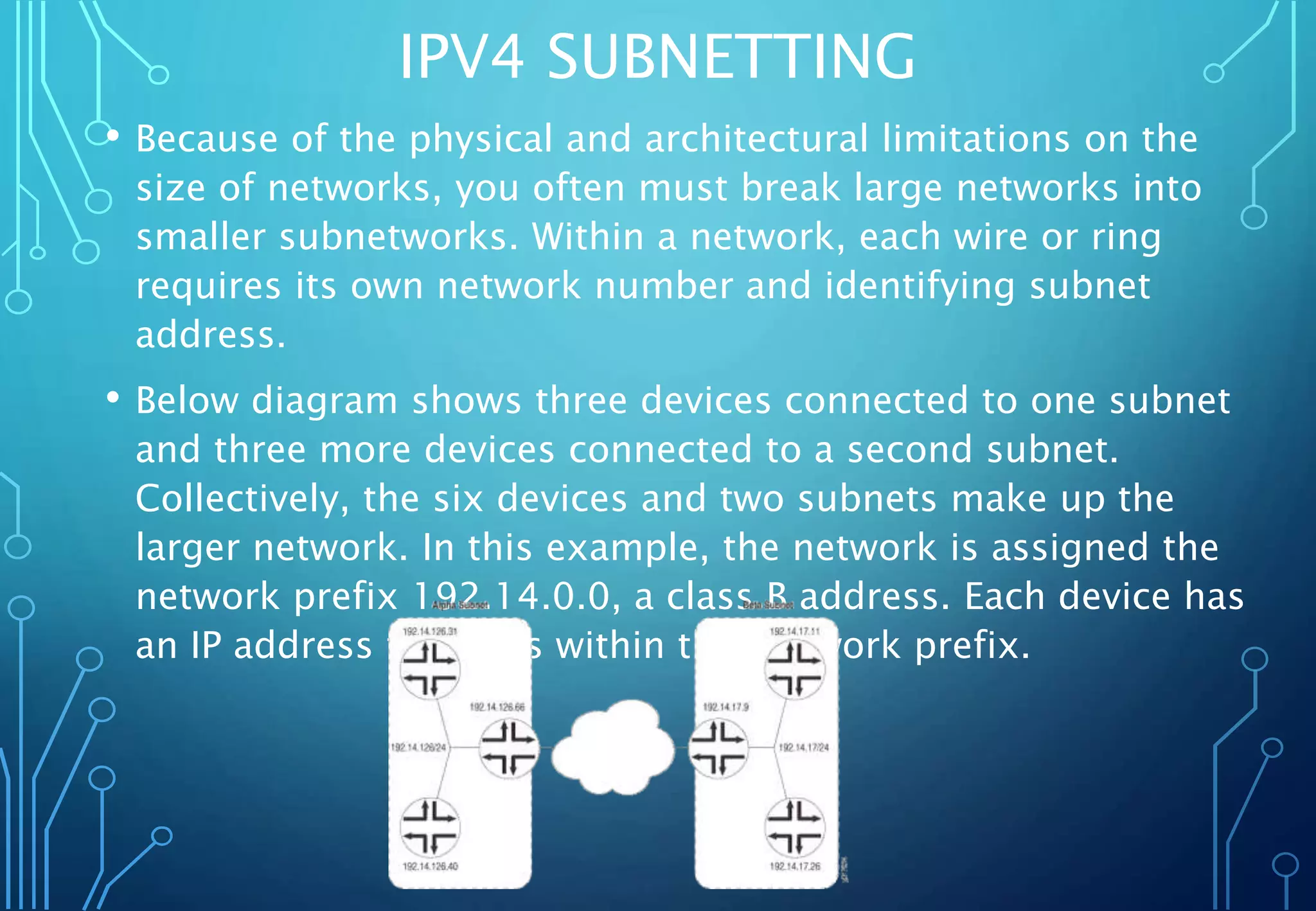 IPV4 SUBNETTING
• Because of the physical and architectural limitations on the
size of networks, you often must break large networks into
smaller subnetworks. Within a network, each wire or ring
requires its own network number and identifying subnet
address.
• Below diagram shows three devices connected to one subnet
and three more devices connected to a second subnet.
Collectively, the six devices and two subnets make up the
larger network. In this example, the network is assigned the
network prefix 192.14.0.0, a class B address. Each device has
an IP address that falls within this network prefix.
 