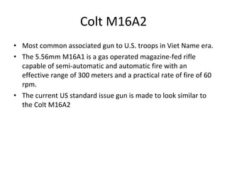Colt M16A2 Most common associated gun to U.S. troops in Viet Name era. The 5.56mm M16A1 is a gas operated magazine-fed rifle capable of semi-automatic and automatic fire with an effective range of 300 meters and a practical rate of fire of 60 rpm.  The current US standard issue gun is made to look similar to the Colt M16A2 