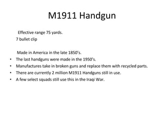 M1911 Handgun Effective range 75 yards. 7 bullet clip Made in America in the late 1850’s. The last handguns were made in the 1950’s. Manufactures take in broken guns and replace them with recycled parts. There are currently 2 million M1911 Handguns still in use. A few select squads still use this in the Iraqi War. 