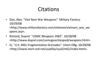 Citations Dan, Alex. "Viet Nam War Weapons". Military Factory. 10/29/08 <http://www.militaryfactory.com/vietnam/vietnam_war_weapons.asp>.  Richard, Duprel. "USMC Weapons 1965". 10/28/08 <http://www.duprel.com/usmcgeocitiespaid/weapons.html>.  EJ, "U.S. M61 Fragmentation Grenades". Intert ORg. 10/28/08 <http://www.inert-ord.net/usa03a/usa3/m61/index.html>.  