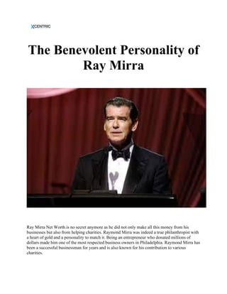 The Benevolent Personality of
Ray Mirra
Ray Mirra Net Worth is no secret anymore as he did not only make all this money from his
businesses but also from helping charities. Raymond Mirra was indeed a true philanthropist with
a heart of gold and a personality to match it. Being an entrepreneur who donated millions of
dollars made him one of the most respected business owners in Philadelphia. Raymond Mirra has
been a successful businessman for years and is also known for his contribution to various
charities.
 