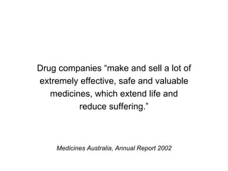 Drug companies “make and sell a lot of extremely effective, safe and valuable medicines, which extend life and reduce suffering.” Medicines Australia, Annual Report 2002 