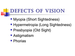 DEFECTS OF VISION
 Myopia (Short Sightedness)
 Hypermetropia (Long Sightedness)
 Presbyopia (Old Sight)
 Astigmatism
 Phorias
 