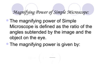 Magnifying Power of Simple Microscope:
The magnifying power of Simple
Microscope is defined as the ratio of the
angles subtended by the image and the
object on the eye.
The magnifying power is given by:
m = ( )1+
d
f
 