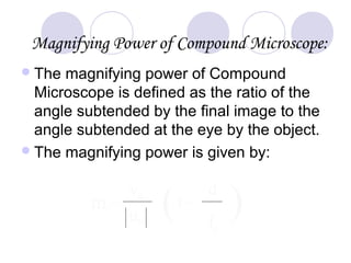 Magnifying Power of Compound Microscope:
The magnifying power of Compound
Microscope is defined as the ratio of the
angle subtended by the final image to the
angle subtended at the eye by the object.
The magnifying power is given by:
m = ( )1+
d
fe
v0
u0
 