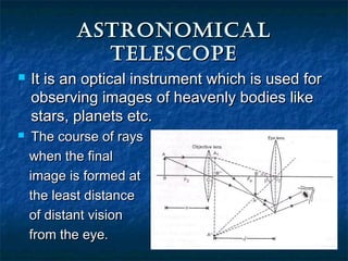 AstronomiCAlAstronomiCAl
telesCopetelesCope
 It is an optical instrument which is used forIt is an optical instrument which is used for
observing images of heavenly bodies likeobserving images of heavenly bodies like
stars, planets etc.stars, planets etc.
 The course of raysThe course of rays
when the finalwhen the final
image is formed atimage is formed at
the least distancethe least distance
of distant visionof distant vision
from the eye.from the eye.
 