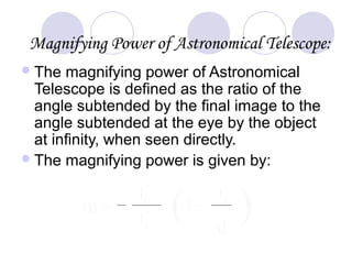 Magnifying Power of Astronomical Telescope:
The magnifying power of Astronomical
Telescope is defined as the ratio of the
angle subtended by the final image to the
angle subtended at the eye by the object
at infinity, when seen directly.
The magnifying power is given by:
m = ( )1+
fe
d
f0
fe
 