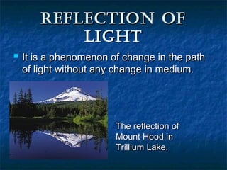 REFLECTION OFREFLECTION OF
LIGHTLIGHT
 It is a phenomenon of change in the pathIt is a phenomenon of change in the path
of light without any change in medium.of light without any change in medium.
The reflection ofThe reflection of
Mount Hood inMount Hood in
Trillium Lake.Trillium Lake.
 